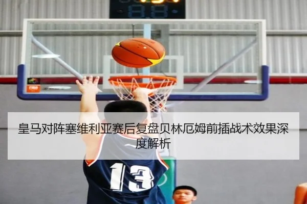 皇马对阵塞维利亚赛后复盘贝林厄姆前插战术效果深度解析