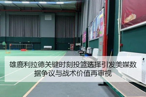 雄鹿利拉德关键时刻投篮选择引发美媒数据争议与战术价值再审视