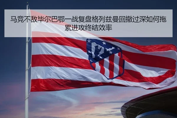 马竞不敌毕尔巴鄂一战复盘格列兹曼回撤过深如何拖累进攻终结效率