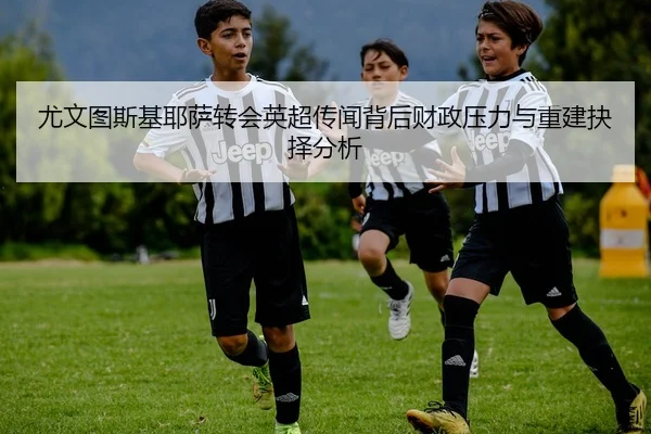 尤文图斯基耶萨转会英超传闻背后财政压力与重建抉择分析