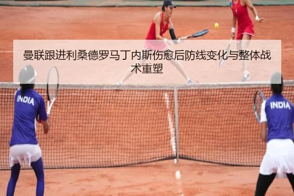 曼联跟进利桑德罗马丁内斯伤愈后防线变化与整体战术重塑