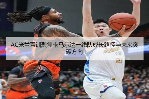 AC米兰青训聚焦卡马尔达一线队成长路径与未来突破方向