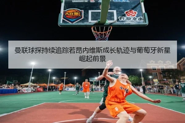 曼联球探持续追踪若昂内维斯成长轨迹与葡萄牙新星崛起前景