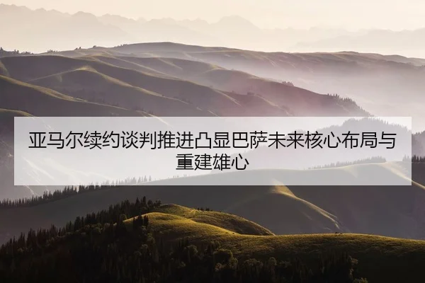 亚马尔续约谈判推进凸显巴萨未来核心布局与重建雄心