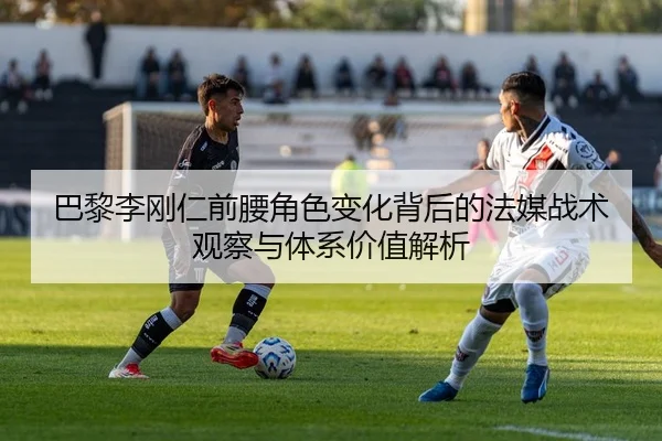 巴黎李刚仁前腰角色变化背后的法媒战术观察与体系价值解析