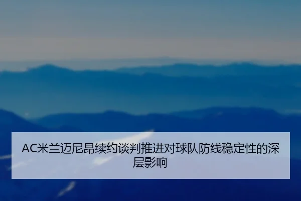 AC米兰迈尼昂续约谈判推进对球队防线稳定性的深层影响