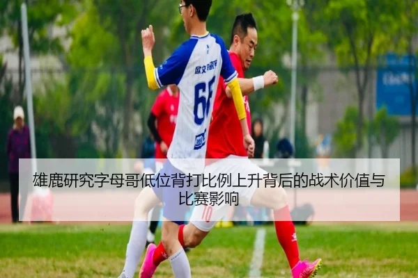 雄鹿研究字母哥低位背打比例上升背后的战术价值与比赛影响