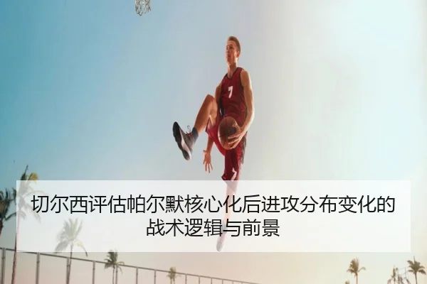 切尔西评估帕尔默核心化后进攻分布变化的战术逻辑与前景