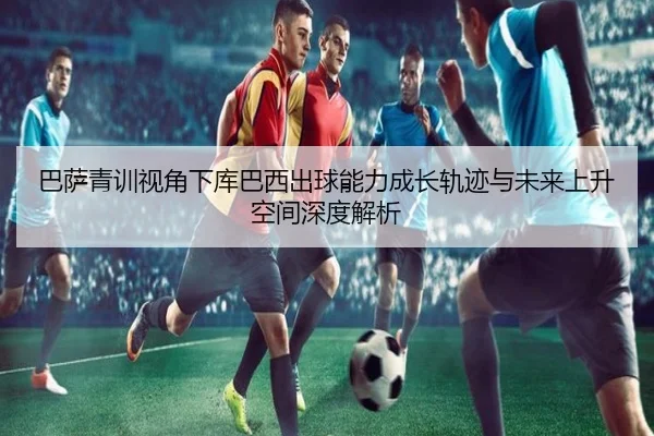 巴萨青训视角下库巴西出球能力成长轨迹与未来上升空间深度解析