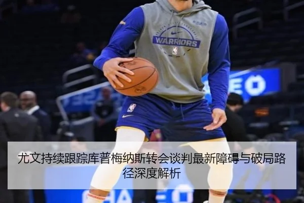 尤文持续跟踪库普梅纳斯转会谈判最新障碍与破局路径深度解析