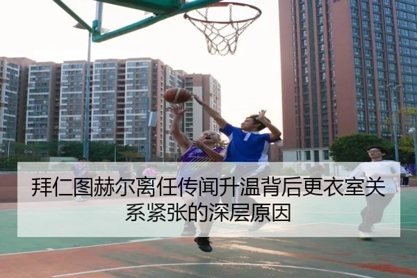 拜仁图赫尔离任传闻升温背后更衣室关系紧张的深层原因