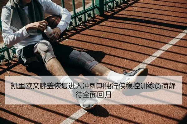 凯里欧文膝盖恢复进入冲刺期独行侠稳控训练负荷静待全面回归