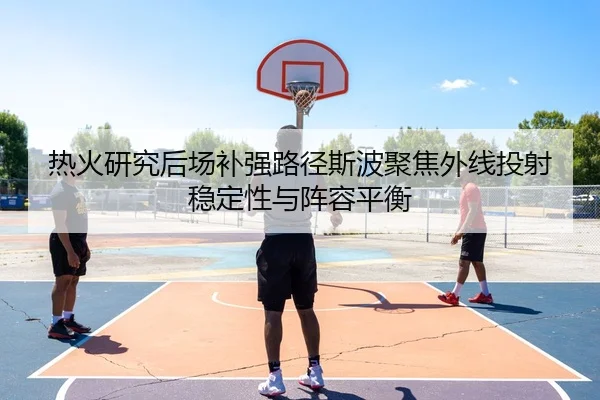 热火研究后场补强路径斯波聚焦外线投射稳定性与阵容平衡